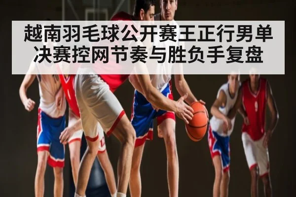 越南羽毛球公开赛王正行男单决赛控网节奏与胜负手复盘