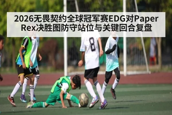 2026无畏契约全球冠军赛EDG对Paper Rex决胜图防守站位与关键回合复盘